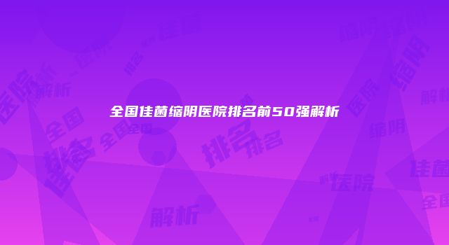 全国佳菌缩阴医院排名前50强解析
