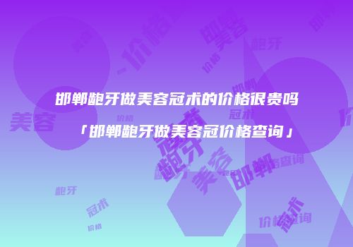 邯郸龅牙做美容冠术的价格很贵吗「邯郸龅牙做美容冠价格查询」