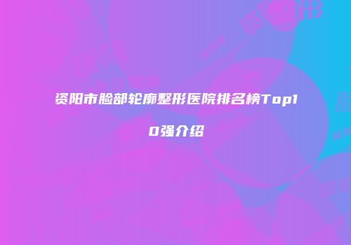 资阳市脸部轮廓整形医院排名榜Top10强介绍