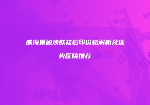 威海果酸焕肤祛痘印价格解析及优势医院推荐