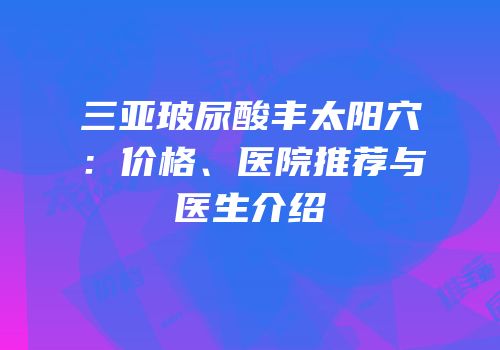三亚玻尿酸丰太阳穴：价格、医院推荐与医生介绍