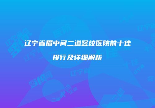 辽宁省眉中间二道竖纹医院前十佳排行及详细解析