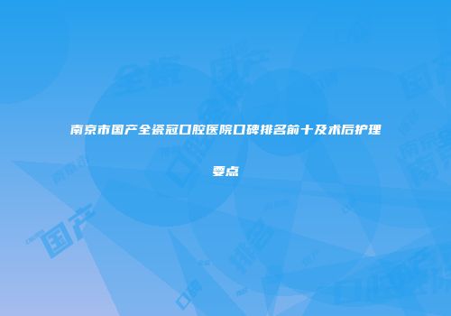 南京市国产全瓷冠口腔医院口碑排名前十及术后护理要点