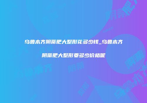 乌鲁木齐阴蒂肥大整形花多少钱_乌鲁木齐阴蒂肥大整形要多少价格呢