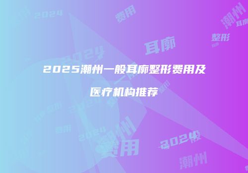 2025潮州一般耳廓整形费用及医疗机构推荐