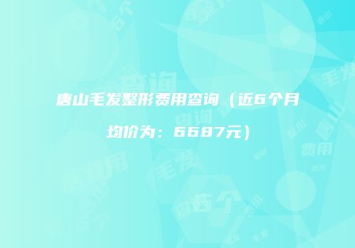 唐山毛发整形费用查询（近6个月均价为：6687元）