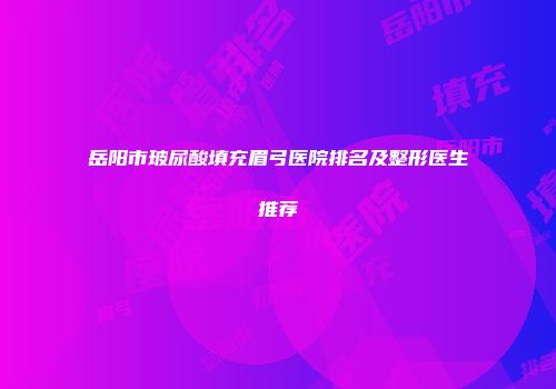 岳阳市玻尿酸填充眉弓医院排名及整形医生推荐