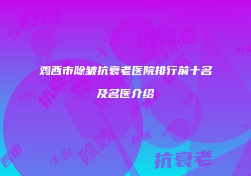 鸡西市除皱抗衰老医院排行前十名及名医介绍