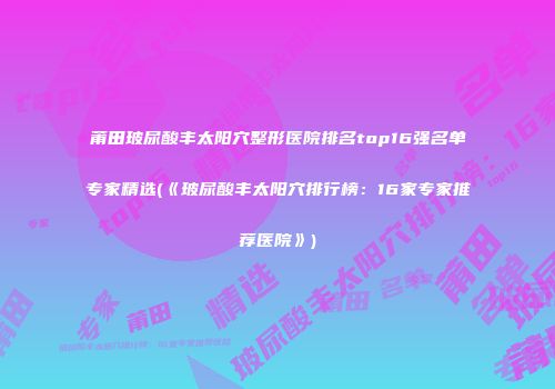 莆田玻尿酸丰太阳穴整形医院排名top16强名单专家精选(《玻尿酸丰太阳穴排行榜：16家专家推荐医院》)