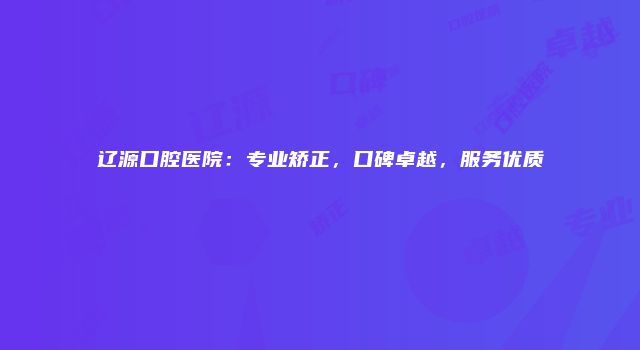 辽源口腔医院：专业矫正，口碑卓越，服务优质