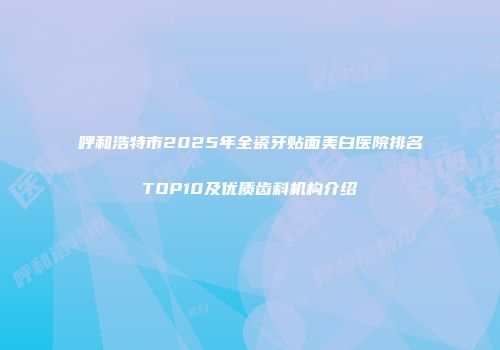呼和浩特市2025年全瓷牙贴面美白医院排名TOP10及优质齿科机构介绍