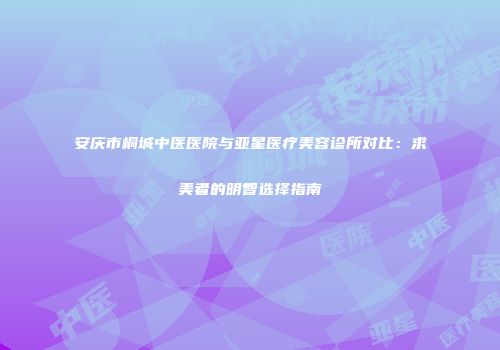 安庆市桐城中医医院与亚星医疗美容诊所对比：求美者的明智选择指南