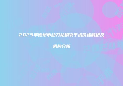 2025年德州市动刀祛眼袋手术价格解析及机构分析