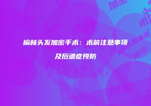 榆林头发加密手术：术前注意事项及后遗症预防