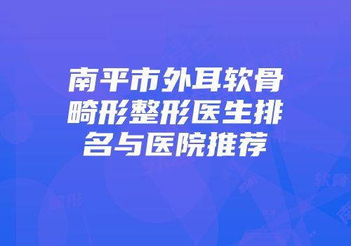 南平市外耳软骨畸形整形医生排名与医院推荐