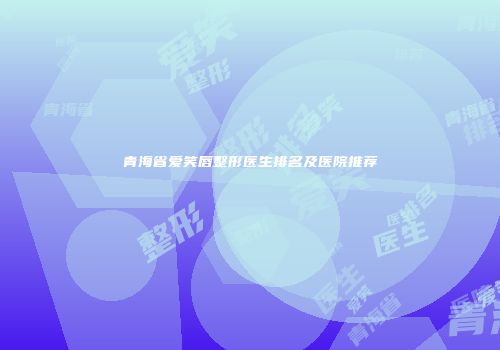 青海省爱笑唇整形医生排名及医院推荐