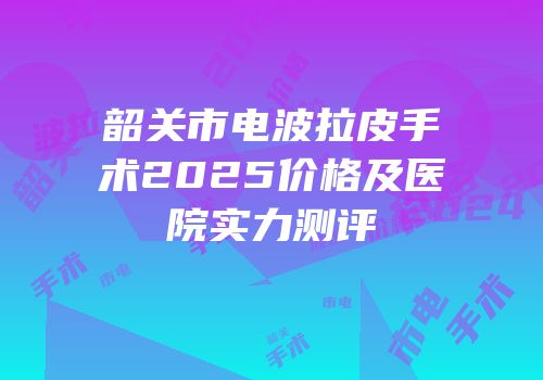韶关市电波拉皮手术2025价格及医院实力测评