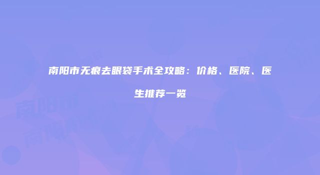 南阳市无痕去眼袋手术全攻略：价格、医院、医生推荐一览