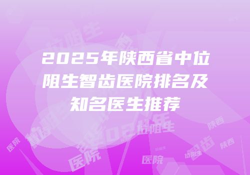 2025年陕西省中位阻生智齿医院排名及知名医生推荐