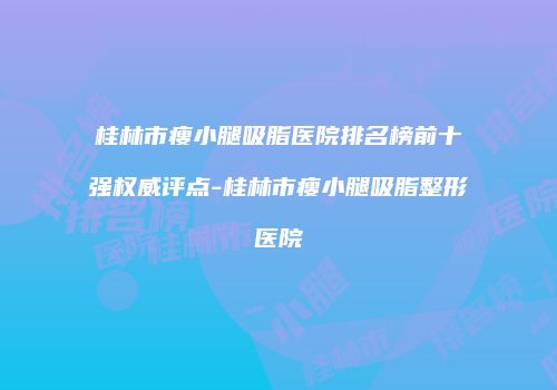 桂林市瘦小腿吸脂医院排名榜前十强权威评点-桂林市瘦小腿吸脂整形医院