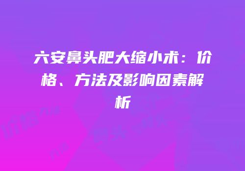 六安鼻头肥大缩小术：价格、方法及影响因素解析