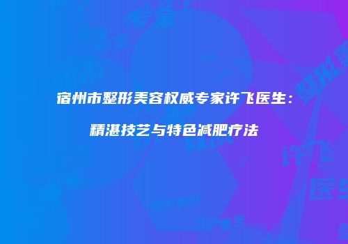 宿州市整形美容权威专家许飞医生：精湛技艺与特色减肥疗法