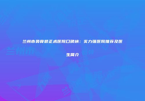 兰州市鼻骨矫正术医院口碑榜：实力强医院推荐及医生简介