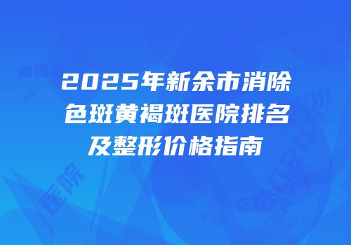 2025年新余市消除色斑黄褐斑医院排名及整形价格指南
