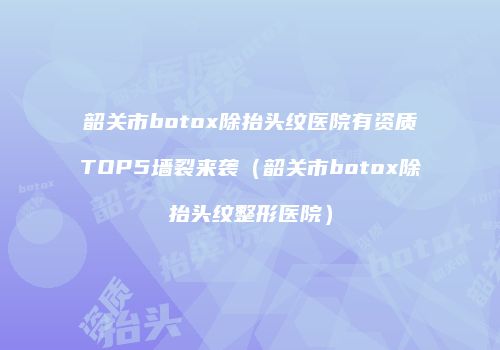 韶关市botox除抬头纹医院有资质TOP5墙裂来袭（韶关市botox除抬头纹整形医院）