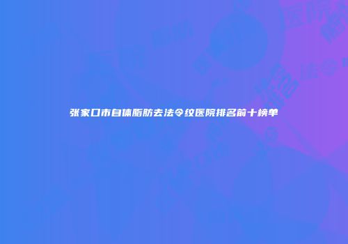 张家口市自体脂肪去法令纹医院排名前十榜单