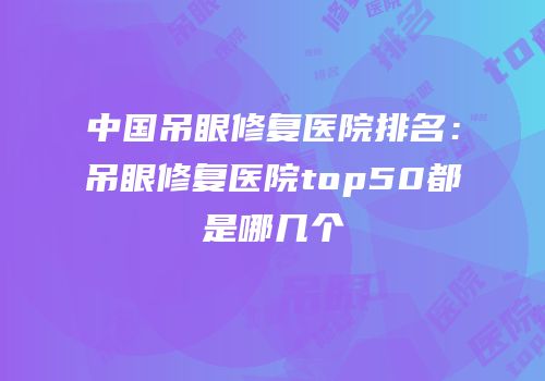 中国吊眼修复医院排名：吊眼修复医院top50都是哪几个
