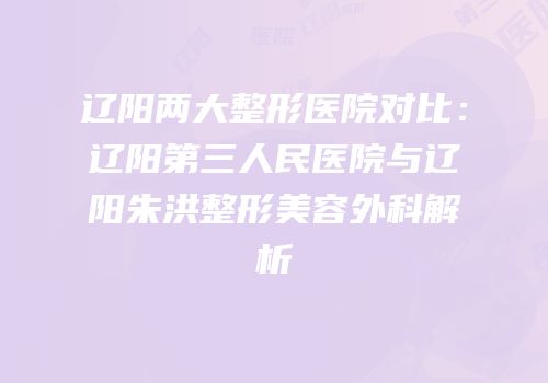 辽阳两大整形医院对比：辽阳第三人民医院与辽阳朱洪整形美容外科解析