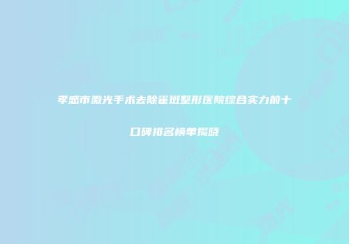 孝感市激光手术去除雀斑整形医院综合实力前十口碑排名榜单揭晓
