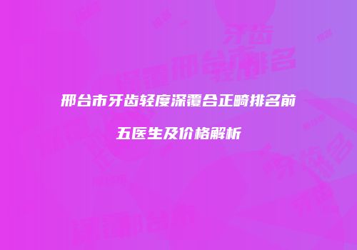 邢台市牙齿轻度深覆合正畸排名前五医生及价格解析