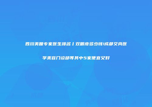 四川美瞳专家医生排名丨双眼皮多少钱!成都艾尚医学美容门诊部等其中5家便宜又好