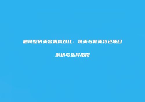 曲靖整形美容机构对比：靖美与韩美特色项目解析与选择指南