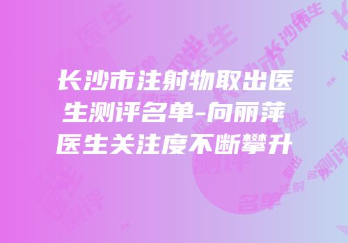 长沙市注射物取出医生测评名单-向丽萍医生关注度不断攀升