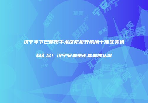 济宁丰下巴整形手术医院排行榜前十佳医美机构汇总！济宁安美整形集美很认可