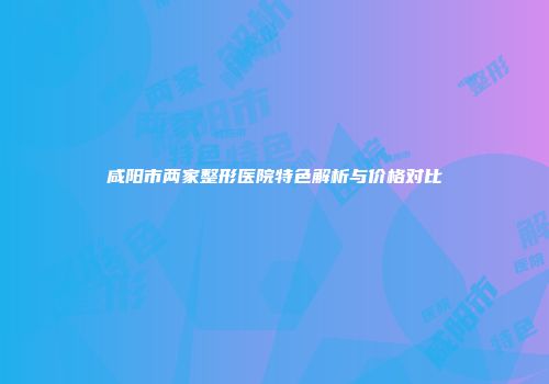 咸阳市两家整形医院特色解析与价格对比