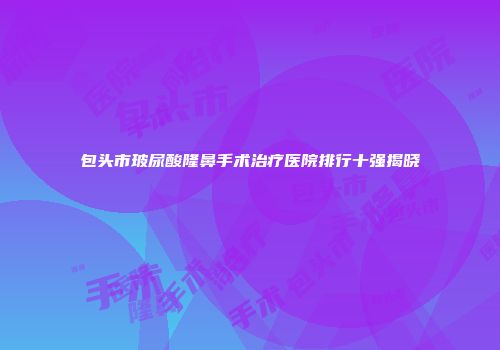 包头市玻尿酸隆鼻手术治疗医院排行十强揭晓