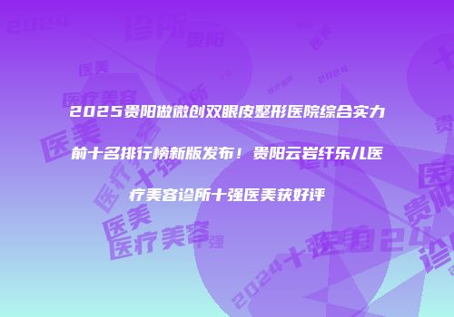2025贵阳做微创双眼皮整形医院综合实力前十名排行榜新版发布！贵阳云岩纤乐儿医疗美容诊所十强医美获好评