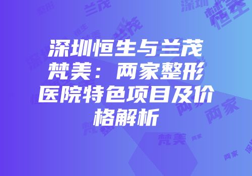 深圳恒生与兰茂梵美：两家整形医院特色项目及价格解析