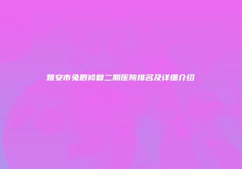 雅安市兔唇修复二期医院排名及详细介绍