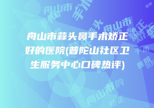 舟山市蒜头鼻手术矫正好的医院(普陀山社区卫生服务中心口碑热评)