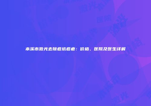 本溪市激光去除痘坑痘疤：价格、医院及医生详解