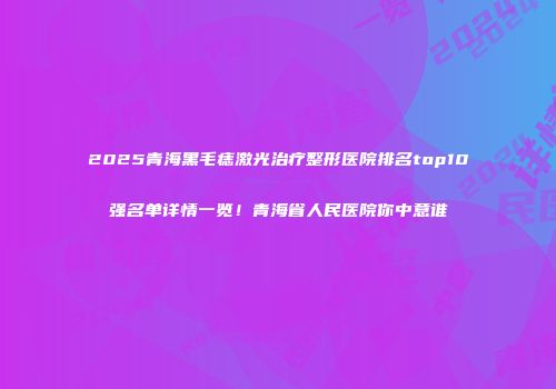 2025青海黑毛痣激光治疗整形医院排名top10强名单详情一览！青海省人民医院你中意谁