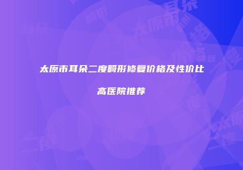 太原市耳朵二度畸形修复价格及性价比高医院推荐