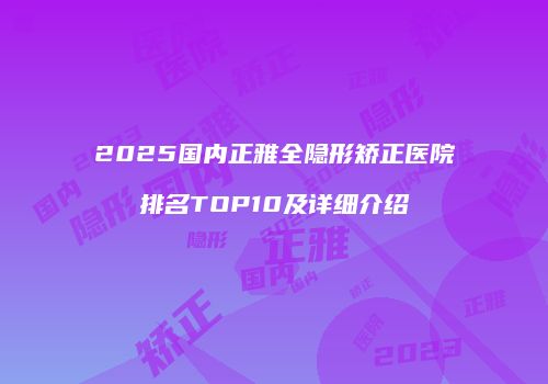 2025国内正雅全隐形矫正医院排名TOP10及详细介绍