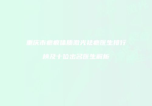 重庆市疤痕体质激光祛疤医生排行榜及十位出名医生解析