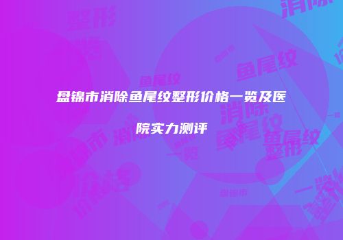 盘锦市消除鱼尾纹整形价格一览及医院实力测评